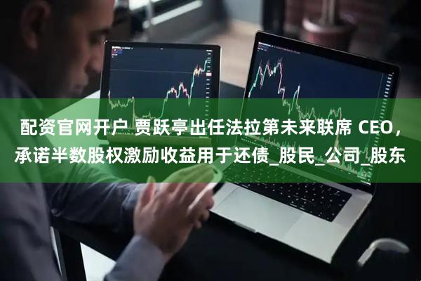 配资官网开户 贾跃亭出任法拉第未来联席 CEO，承诺半数股权激励收益用于还债_股民_公司_股东