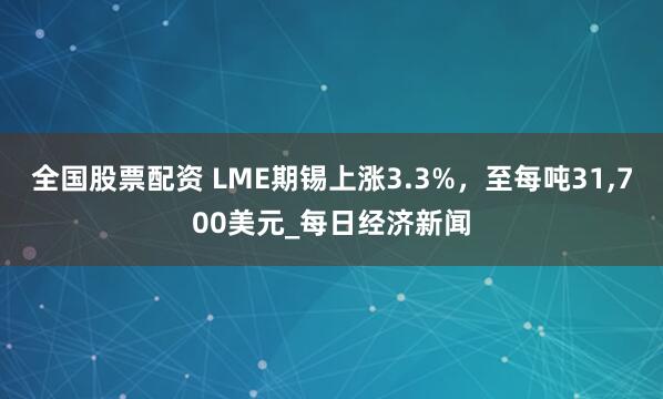 全国股票配资 LME期锡上涨3.3%，至每吨31,700美元_每日经济新闻