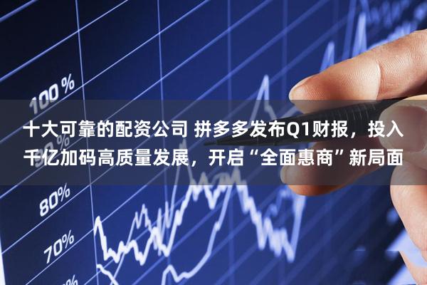 十大可靠的配资公司 拼多多发布Q1财报，投入千亿加码高质量发展，开启“全面惠商”新局面