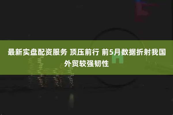 最新实盘配资服务 顶压前行 前5月数据折射我国外贸较强韧性