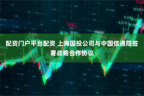 配资门户平台配资 上海国投公司与中国信通院签署战略合作协议