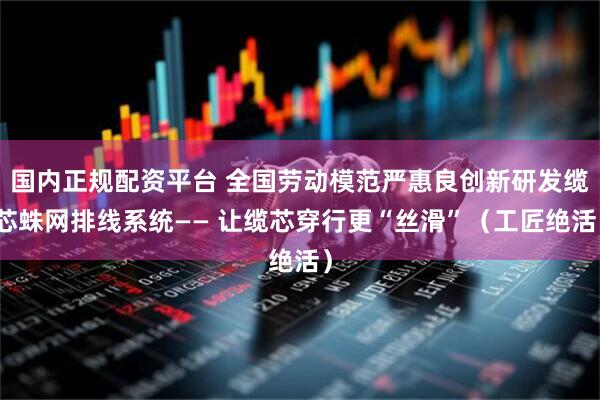 国内正规配资平台 全国劳动模范严惠良创新研发缆芯蛛网排线系统—— 让缆芯穿行更“丝滑”（工匠绝活）