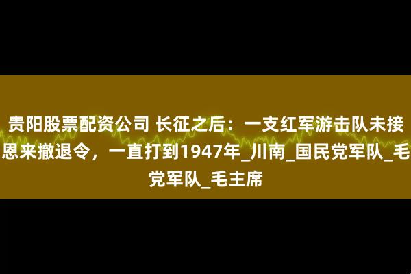 贵阳股票配资公司 长征之后：一支红军游击队未接到周恩来撤退令，一直打到1947年_川南_国民党军队_毛主席