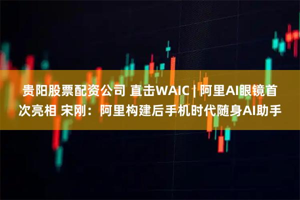 贵阳股票配资公司 直击WAIC | 阿里AI眼镜首次亮相 宋刚：阿里构建后手机时代随身AI助手