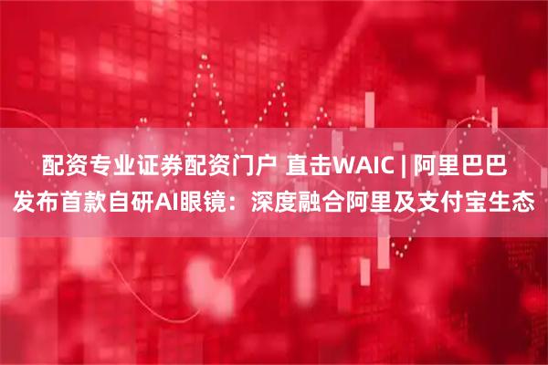 配资专业证券配资门户 直击WAIC | 阿里巴巴发布首款自研AI眼镜：深度融合阿里及支付宝生态