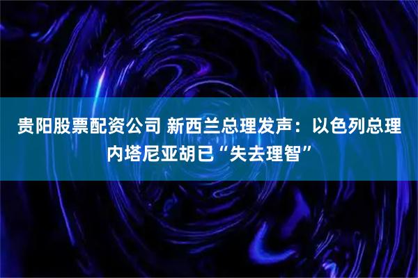 贵阳股票配资公司 新西兰总理发声：以色列总理内塔尼亚胡已“失去理智”