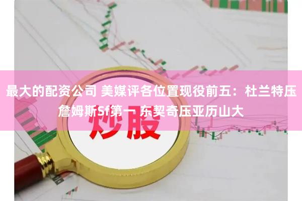 最大的配资公司 美媒评各位置现役前五：杜兰特压詹姆斯Sf第一 东契奇压亚历山大