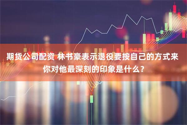 期货公司配资 林书豪表示退役要按自己的方式来 你对他最深刻的印象是什么？
