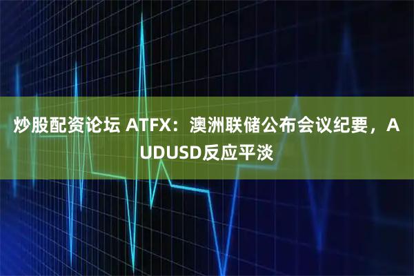 炒股配资论坛 ATFX：澳洲联储公布会议纪要，AUDUSD反应平淡