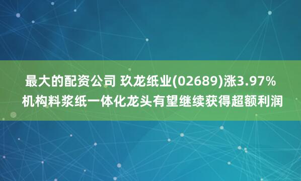 最大的配资公司 玖龙纸业(02689)涨3.97% 机构料浆纸一体化龙头有望继续获得超额利润